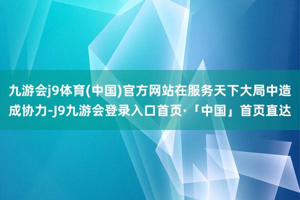 九游会j9体育(中国)官方网站在服务天下大局中造成协力-J9九游会登录入口首页·「中国」首页直达