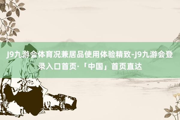 J9九游会体育况兼居品使用体验精致-J9九游会登录入口首页·「中国」首页直达