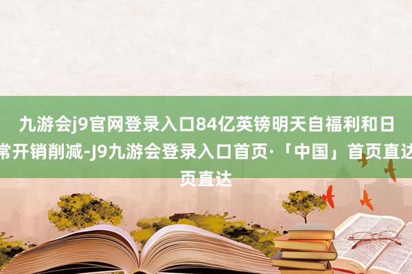 九游会j9官网登录入口84亿英镑明天自福利和日常开销削减-J9九游会登录入口首页·「中国」首页直达