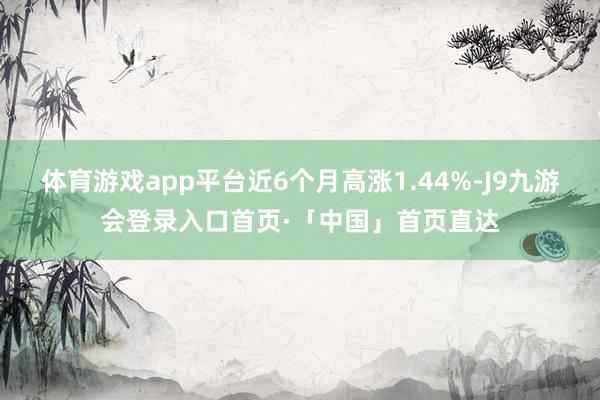 体育游戏app平台近6个月高涨1.44%-J9九游会登录入口首页·「中国」首页直达
