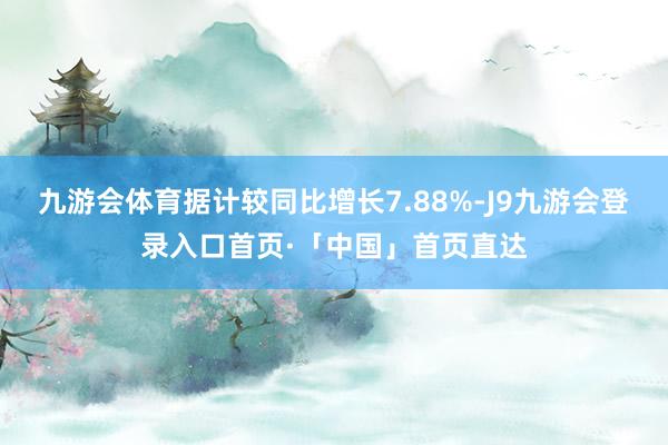 九游会体育据计较同比增长7.88%-J9九游会登录入口首页·「中国」首页直达