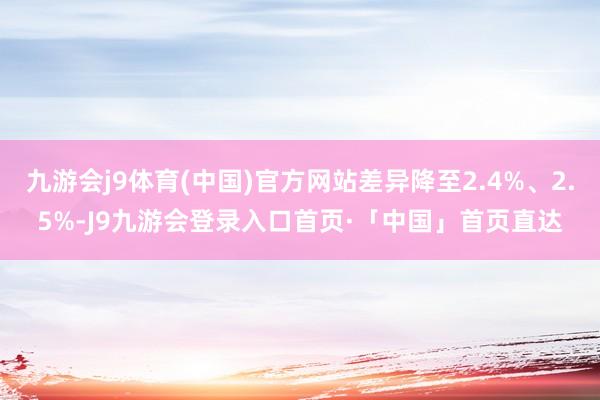九游会j9体育(中国)官方网站差异降至2.4%、2.5%-J9九游会登录入口首页·「中国」首页直达