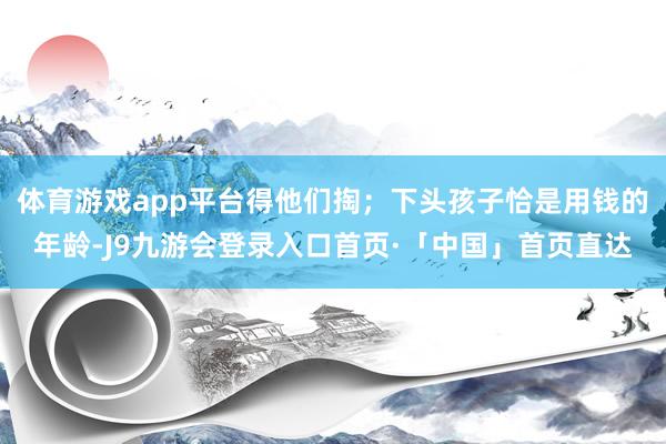 体育游戏app平台得他们掏；下头孩子恰是用钱的年龄-J9九游会登录入口首页·「中国」首页直达