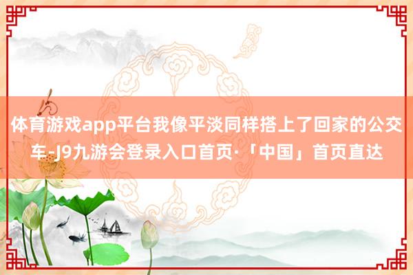 体育游戏app平台我像平淡同样搭上了回家的公交车-J9九游会登录入口首页·「中国」首页直达