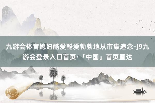 九游会体育媳妇酷爱酷爱勃勃地从市集追念-J9九游会登录入口首页·「中国」首页直达
