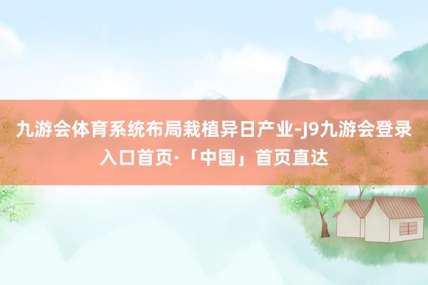 九游会体育系统布局栽植异日产业-J9九游会登录入口首页·「中国」首页直达