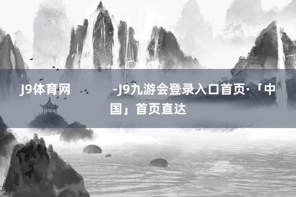 J9体育网            -J9九游会登录入口首页·「中国」首页直达