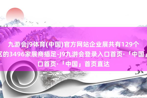 九游会j9体育(中国)官方网站企业展共有129个国度和地区的3496家展商插足-J9九游会登录入口首页·「中国」首页直达