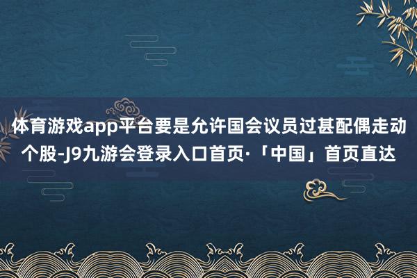 体育游戏app平台要是允许国会议员过甚配偶走动个股-J9九游会登录入口首页·「中国」首页直达