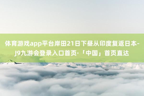 体育游戏app平台岸田21日下昼从印度复返日本-J9九游会登录入口首页·「中国」首页直达