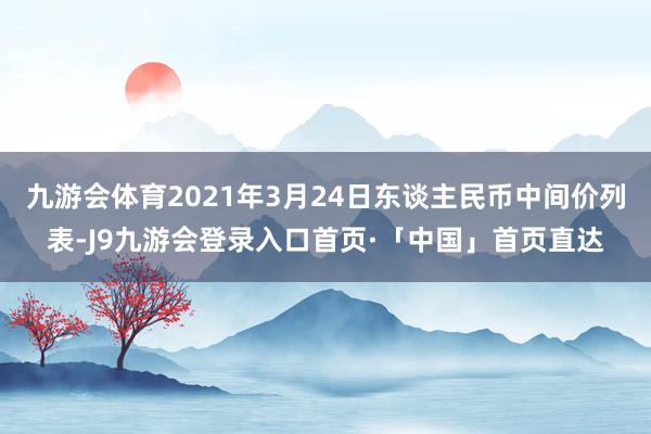 九游会体育2021年3月24日东谈主民币中间价列表-J9九游会登录入口首页·「中国」首页直达