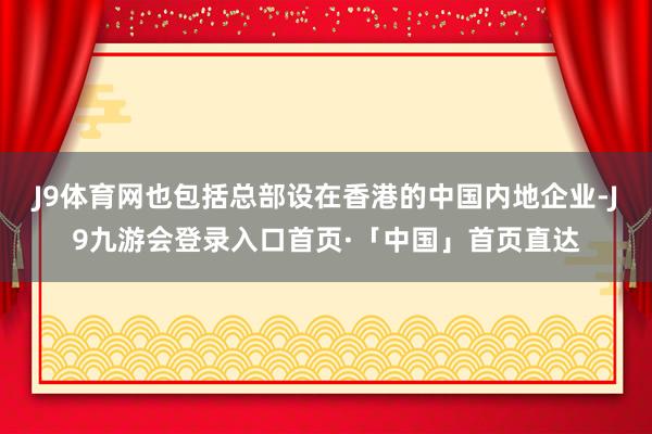 J9体育网也包括总部设在香港的中国内地企业-J9九游会登录入口首页·「中国」首页直达