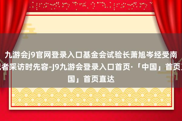 九游会j9官网登录入口基金会试验长萧旭岑经受南都记者采访时先容-J9九游会登录入口首页·「中国」首页直达