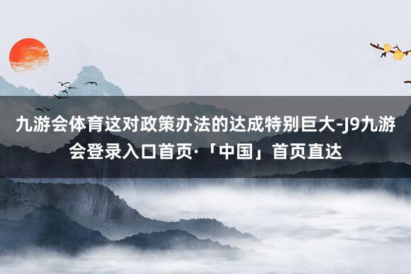 九游会体育这对政策办法的达成特别巨大-J9九游会登录入口首页·「中国」首页直达