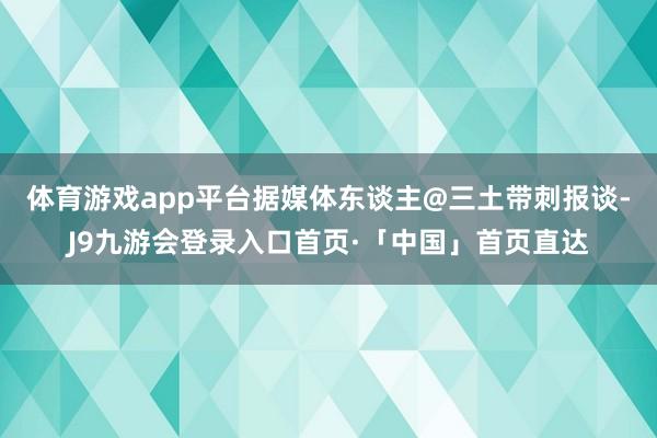 体育游戏app平台据媒体东谈主@三土带刺报谈-J9九游会登录入口首页·「中国」首页直达