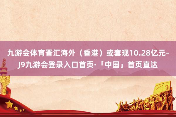 九游会体育晋汇海外（香港）或套现10.28亿元-J9九游会登录入口首页·「中国」首页直达