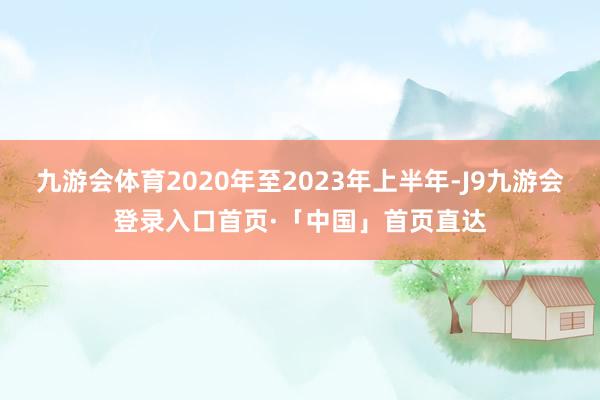 九游会体育2020年至2023年上半年-J9九游会登录入口首页·「中国」首页直达