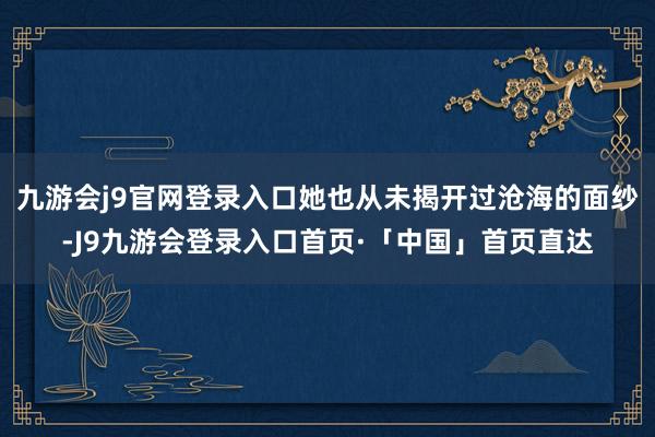 九游会j9官网登录入口她也从未揭开过沧海的面纱-J9九游会登录入口首页·「中国」首页直达