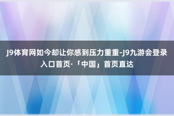 J9体育网如今却让你感到压力重重-J9九游会登录入口首页·「中国」首页直达