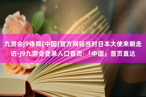 九游会j9体育(中国)官方网站当时日本大使来朝走访-J9九游会登录入口首页·「中国」首页直达