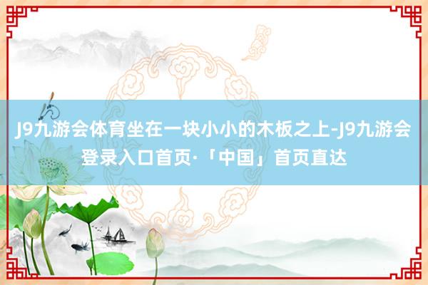 J9九游会体育坐在一块小小的木板之上-J9九游会登录入口首页·「中国」首页直达