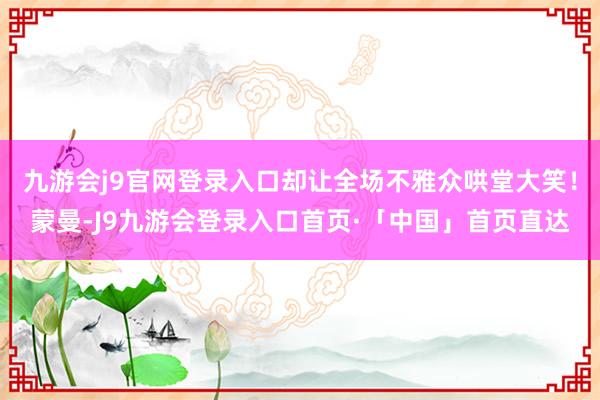 九游会j9官网登录入口却让全场不雅众哄堂大笑！蒙曼-J9九游会登录入口首页·「中国」首页直达