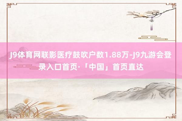 J9体育网联影医疗鼓吹户数1.88万-J9九游会登录入口首页·「中国」首页直达