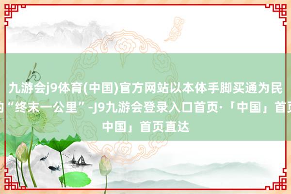 九游会j9体育(中国)官方网站以本体手脚买通为民做事的“终末一公里”-J9九游会登录入口首页·「中国」首页直达