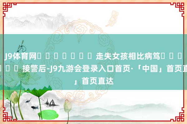 J9体育网							走失女孩相比病笃							接警后-J9九游会登录入口首页·「中国」首页直达