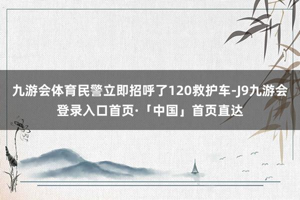九游会体育民警立即招呼了120救护车-J9九游会登录入口首页·「中国」首页直达