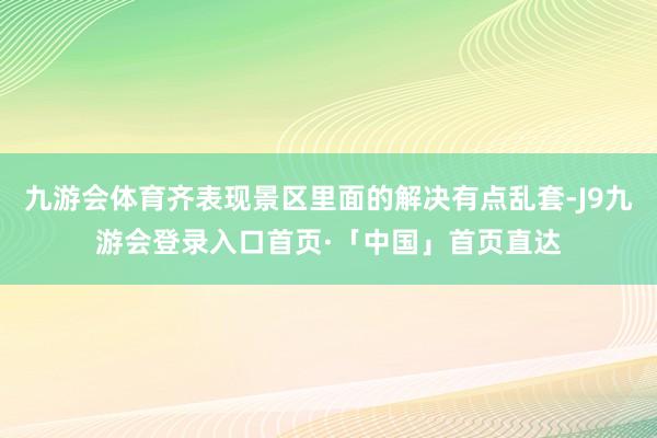 九游会体育齐表现景区里面的解决有点乱套-J9九游会登录入口首页·「中国」首页直达