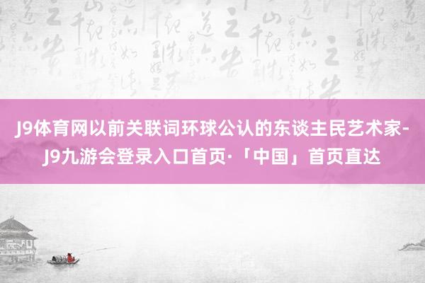 J9体育网以前关联词环球公认的东谈主民艺术家-J9九游会登录入口首页·「中国」首页直达