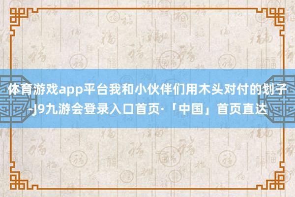 体育游戏app平台我和小伙伴们用木头对付的划子-J9九游会登录入口首页·「中国」首页直达