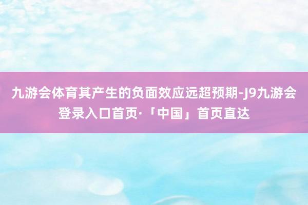 九游会体育其产生的负面效应远超预期-J9九游会登录入口首页·「中国」首页直达