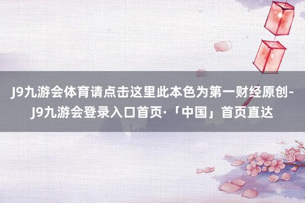 J9九游会体育请点击这里此本色为第一财经原创-J9九游会登录入口首页·「中国」首页直达