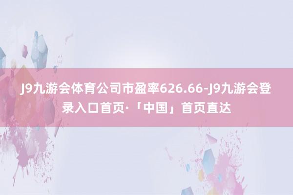J9九游会体育公司市盈率626.66-J9九游会登录入口首页·「中国」首页直达