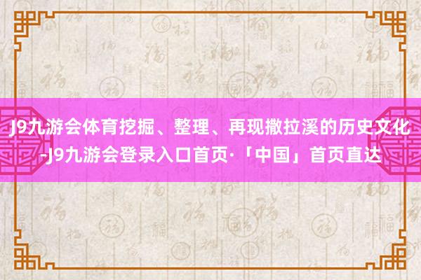 J9九游会体育挖掘、整理、再现撒拉溪的历史文化-J9九游会登录入口首页·「中国」首页直达