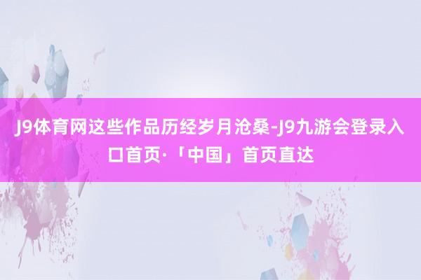J9体育网这些作品历经岁月沧桑-J9九游会登录入口首页·「中国」首页直达