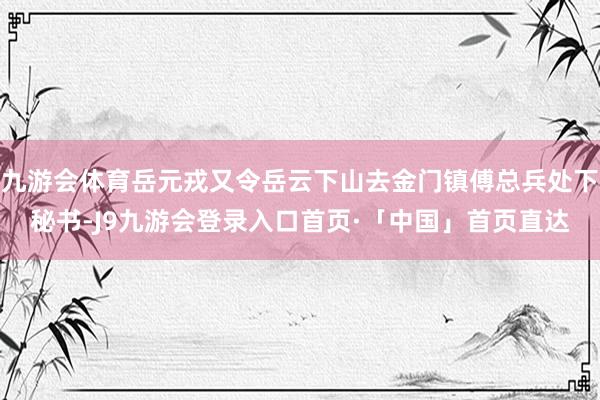 九游会体育岳元戎又令岳云下山去金门镇傅总兵处下秘书-J9九游会登录入口首页·「中国」首页直达