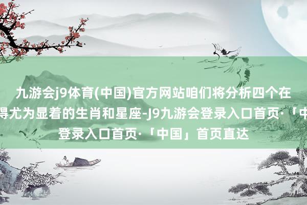 九游会j9体育(中国)官方网站咱们将分析四个在这一方面线路得尤为显着的生肖和星座-J9九游会登录入口首页·「中国」首页直达