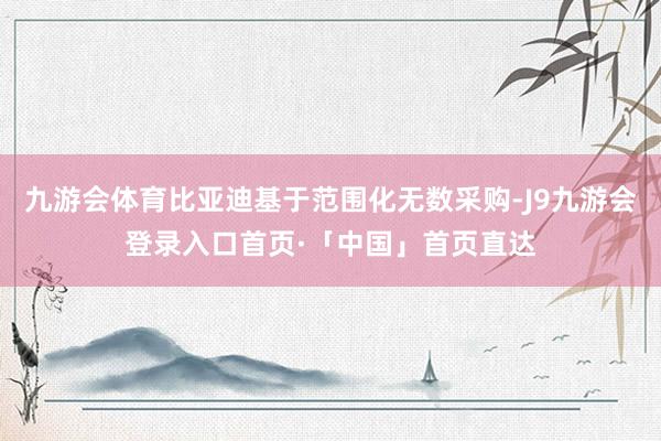 九游会体育比亚迪基于范围化无数采购-J9九游会登录入口首页·「中国」首页直达