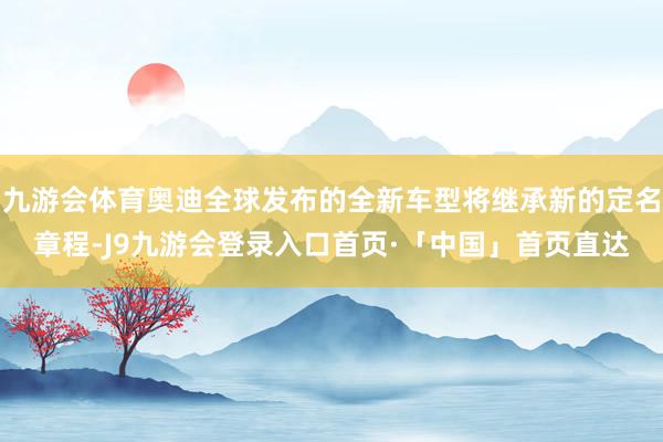 九游会体育奥迪全球发布的全新车型将继承新的定名章程-J9九游会登录入口首页·「中国」首页直达