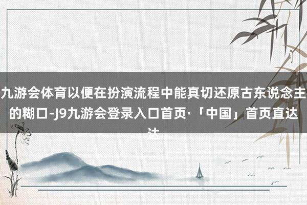 九游会体育以便在扮演流程中能真切还原古东说念主的糊口-J9九游会登录入口首页·「中国」首页直达