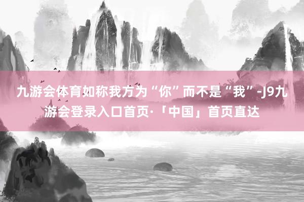 九游会体育如称我方为“你”而不是“我”-J9九游会登录入口首页·「中国」首页直达