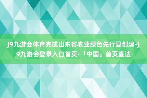 J9九游会体育完成山东省农业绿色先行县创建-J9九游会登录入口首页·「中国」首页直达