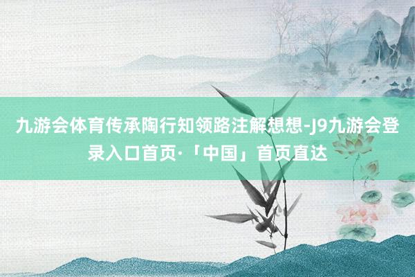 九游会体育传承陶行知领路注解想想-J9九游会登录入口首页·「中国」首页直达