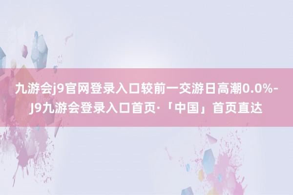 九游会j9官网登录入口较前一交游日高潮0.0%-J9九游会登录入口首页·「中国」首页直达