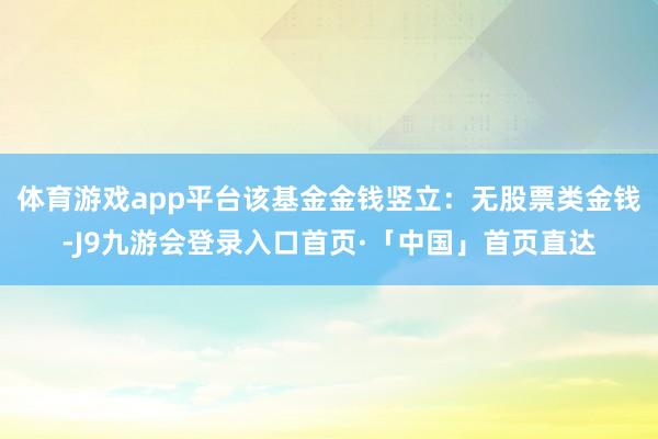 体育游戏app平台该基金金钱竖立：无股票类金钱-J9九游会登录入口首页·「中国」首页直达