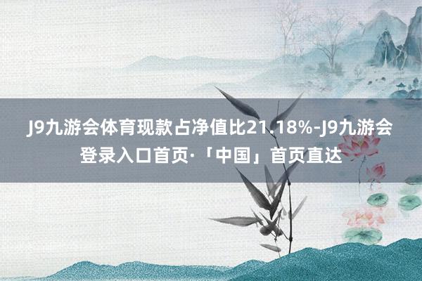 J9九游会体育现款占净值比21.18%-J9九游会登录入口首页·「中国」首页直达