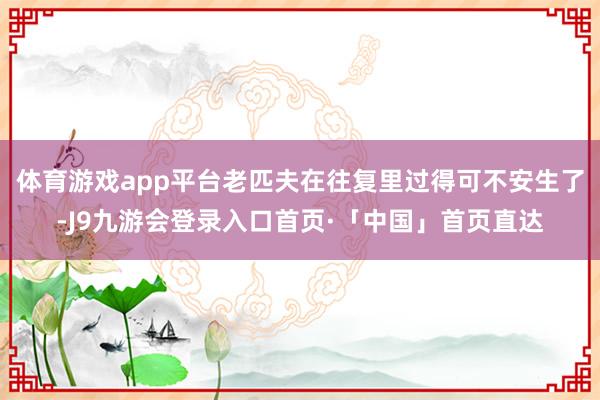 体育游戏app平台老匹夫在往复里过得可不安生了-J9九游会登录入口首页·「中国」首页直达
